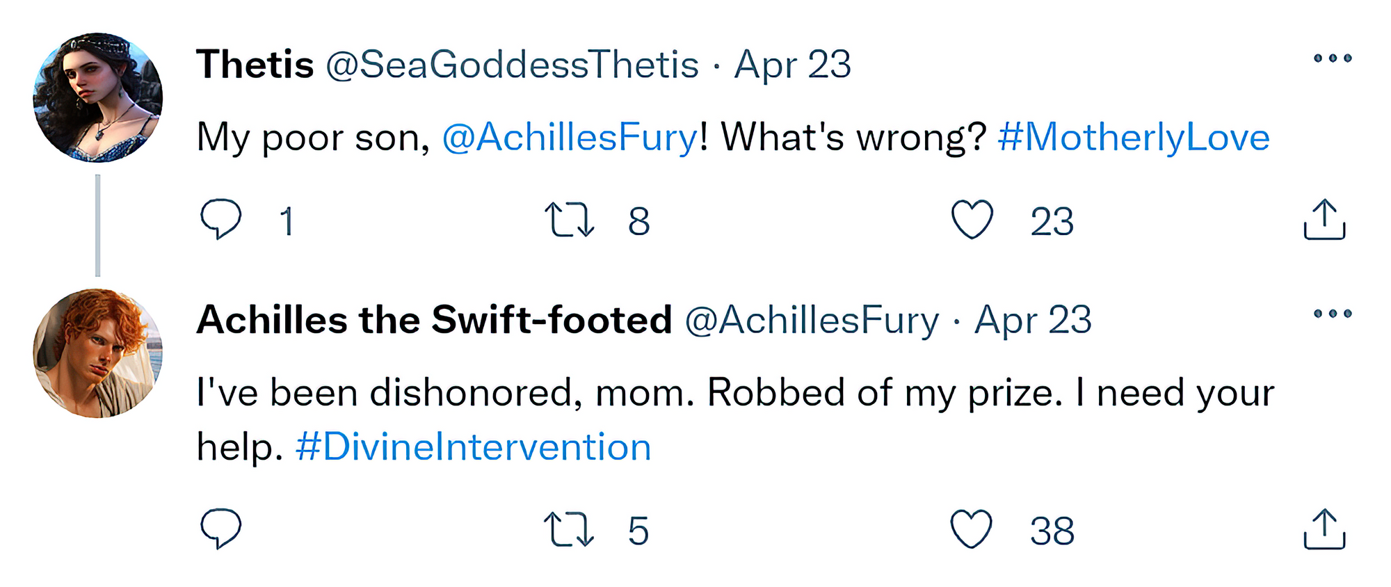 [Reply Chain]  @SeaGoddessThetis: "My poor son, @AchillesFury! What's wrong? #MotherlyLove"  @AchillesFury: "I've been dishonored, mom. Robbed of my prize. I need your help. #DivineIntervention"